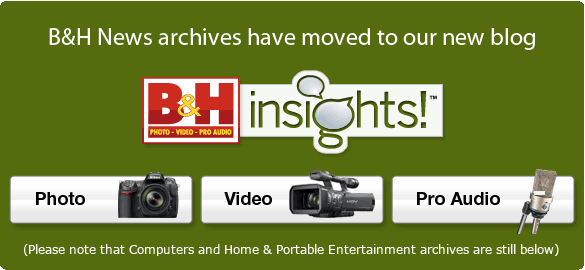 B&H News archives have moved to our new blog, www.bhinsights.com, (Please note that Computers and Home & Portable Entertainment archives are still below) 